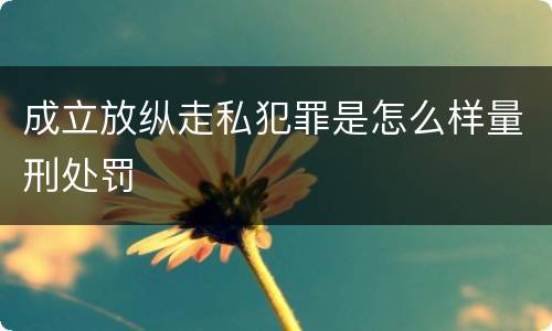 成立放纵走私犯罪是怎么样量刑处罚