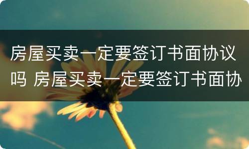 房屋买卖一定要签订书面协议吗 房屋买卖一定要签订书面协议吗怎么写