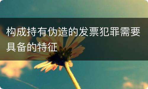 构成持有伪造的发票犯罪需要具备的特征