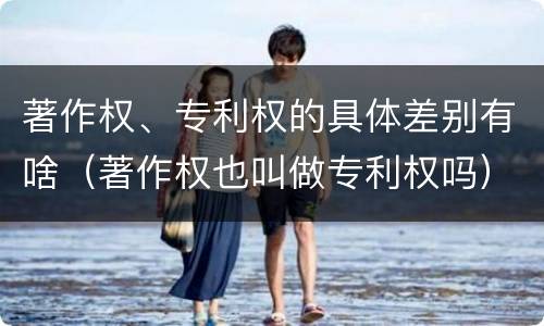 著作权、专利权的具体差别有啥（著作权也叫做专利权吗）