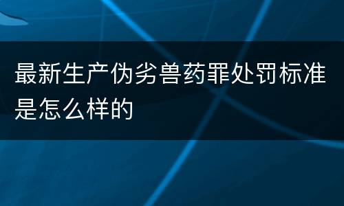 最新生产伪劣兽药罪处罚标准是怎么样的