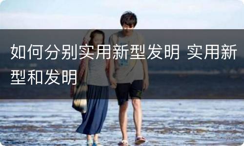 如何分别实用新型发明 实用新型和发明