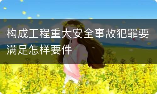 构成工程重大安全事故犯罪要满足怎样要件