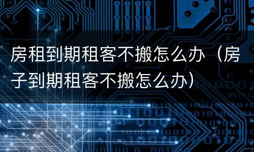 房租到期租客不搬怎么办（房子到期租客不搬怎么办）