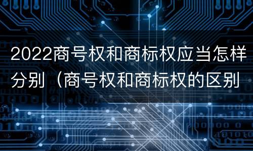 2022商号权和商标权应当怎样分别（商号权和商标权的区别）