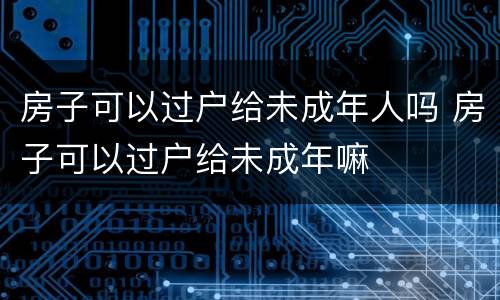 房子可以过户给未成年人吗 房子可以过户给未成年嘛