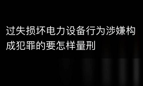 过失损坏电力设备行为涉嫌构成犯罪的要怎样量刑