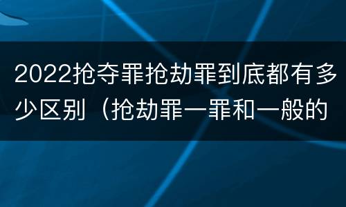 2022抢夺罪抢劫罪到底都有多少区别（抢劫罪一罪和一般的抢劫罪）