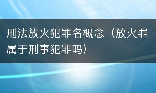 刑法放火犯罪名概念（放火罪属于刑事犯罪吗）