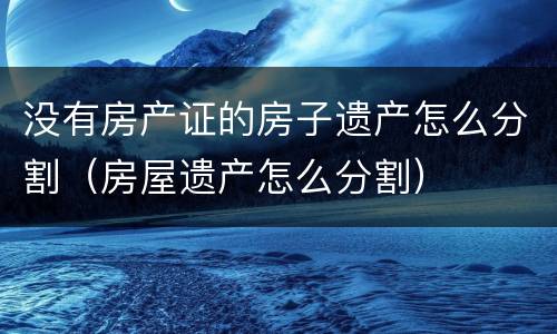 没有房产证的房子遗产怎么分割（房屋遗产怎么分割）