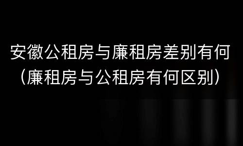 安徽公租房与廉租房差别有何（廉租房与公租房有何区别）