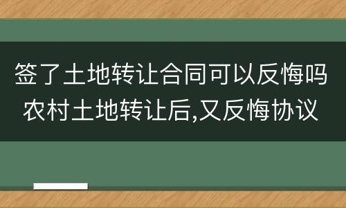 签了土地转让合同可以反悔吗 农村土地转让后,又反悔协议有效吗