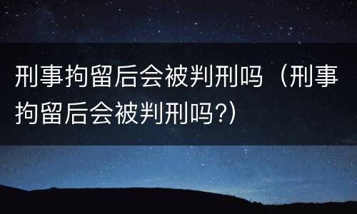 刑事拘留后会被判刑吗（刑事拘留后会被判刑吗?）