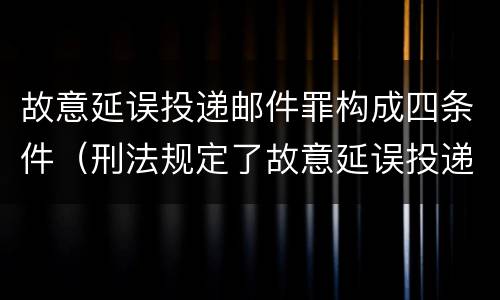 故意延误投递邮件罪构成四条件（刑法规定了故意延误投递邮件罪）