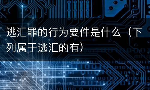 逃汇罪的行为要件是什么（下列属于逃汇的有）