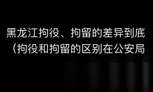 黑龙江拘役、拘留的差异到底（拘役和拘留的区别在公安局）