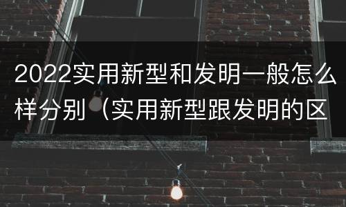 2022实用新型和发明一般怎么样分别（实用新型跟发明的区别）