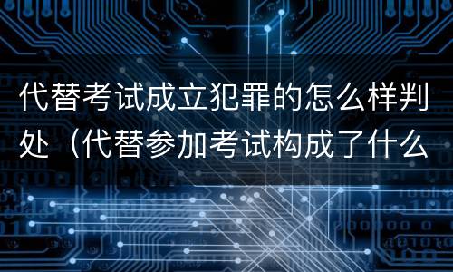 代替考试成立犯罪的怎么样判处（代替参加考试构成了什么犯罪）