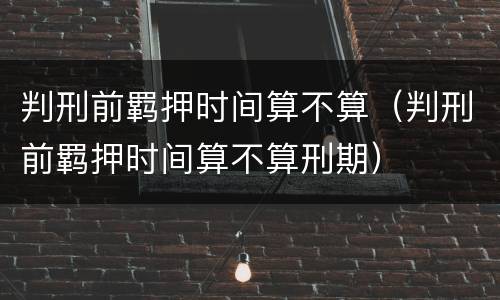 判刑前羁押时间算不算（判刑前羁押时间算不算刑期）