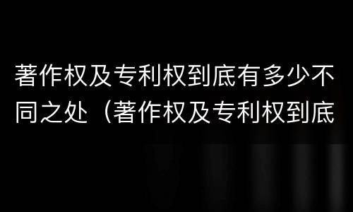 著作权及专利权到底有多少不同之处（著作权及专利权到底有多少不同之处在于）