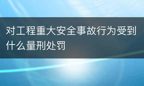 对工程重大安全事故行为受到什么量刑处罚