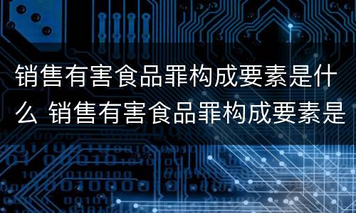 销售有害食品罪构成要素是什么 销售有害食品罪构成要素是什么