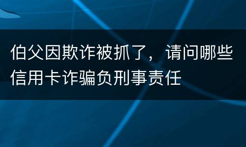 伯父因欺诈被抓了，请问哪些信用卡诈骗负刑事责任