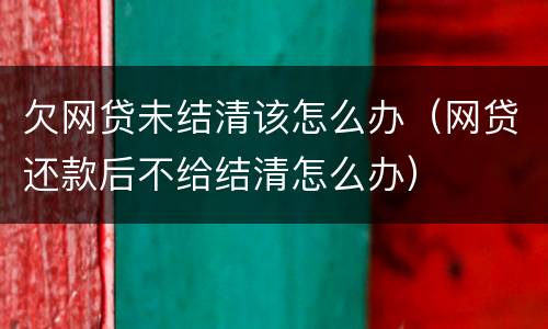 欠网贷未结清该怎么办（网贷还款后不给结清怎么办）