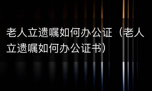 老人立遗嘱如何办公证（老人立遗嘱如何办公证书）