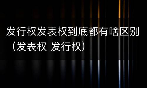 发行权发表权到底都有啥区别（发表权 发行权）