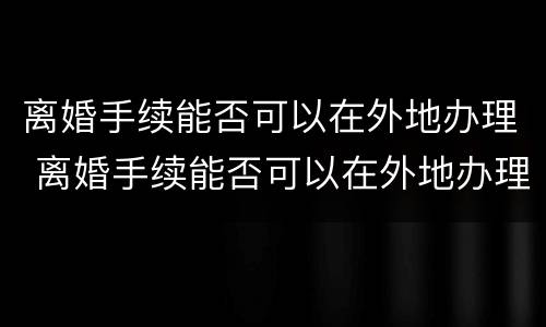 离婚手续能否可以在外地办理 离婚手续能否可以在外地办理结婚证