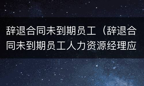 辞退合同未到期员工（辞退合同未到期员工人力资源经理应该怎么安抚）