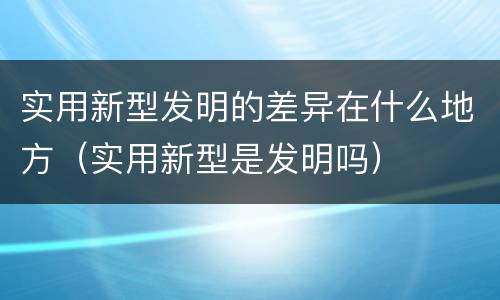 实用新型发明的差异在什么地方（实用新型是发明吗）