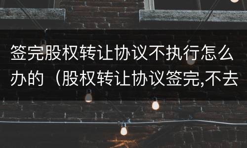 签完股权转让协议不执行怎么办的（股权转让协议签完,不去办理怎么办）