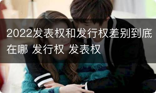 2022发表权和发行权差别到底在哪 发行权 发表权