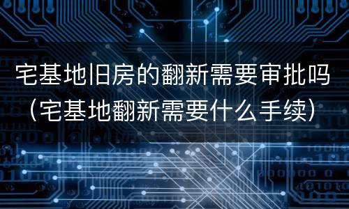 宅基地旧房的翻新需要审批吗（宅基地翻新需要什么手续）