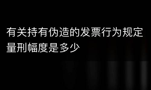 有关持有伪造的发票行为规定量刑幅度是多少
