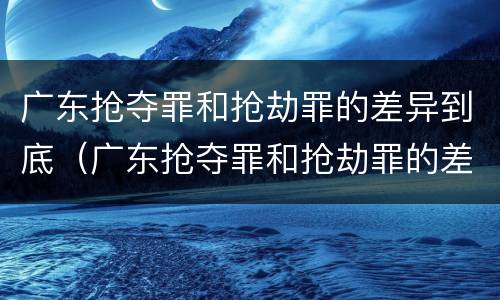 广东抢夺罪和抢劫罪的差异到底（广东抢夺罪和抢劫罪的差异到底有多大）