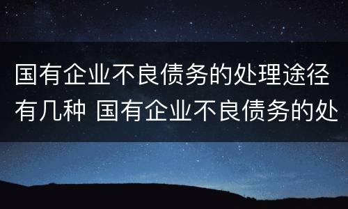 国有企业不良债务的处理途径有几种 国有企业不良债务的处理途径有几种方式