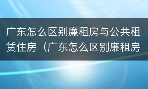 广东怎么区别廉租房与公共租赁住房（广东怎么区别廉租房与公共租赁住房呢）