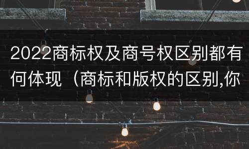 2022商标权及商号权区别都有何体现（商标和版权的区别,你知道多少?）