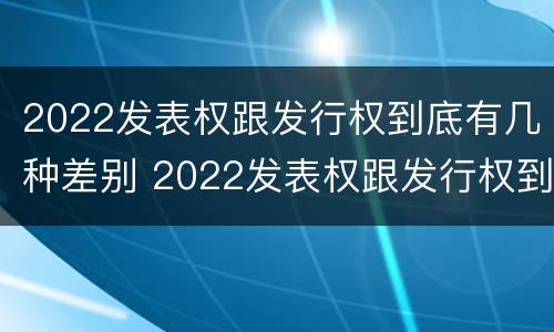 2022发表权跟发行权到底有几种差别 2022发表权跟发行权到底有几种差别呢
