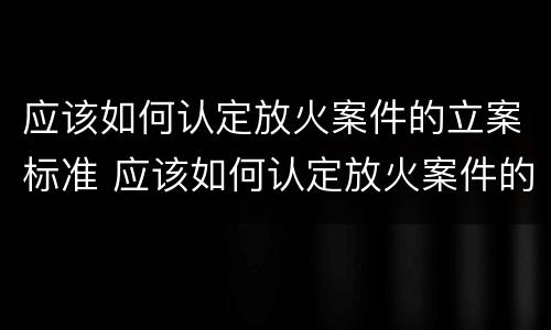 应该如何认定放火案件的立案标准 应该如何认定放火案件的立案标准规定