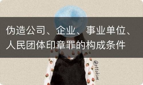 伪造公司、企业、事业单位、人民团体印章罪的构成条件