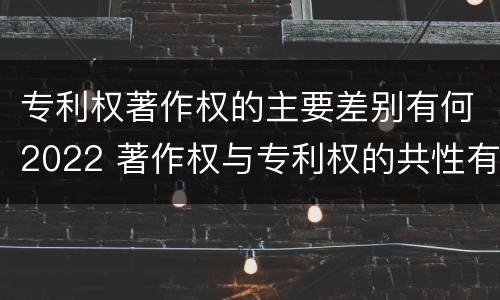 专利权著作权的主要差别有何2022 著作权与专利权的共性有