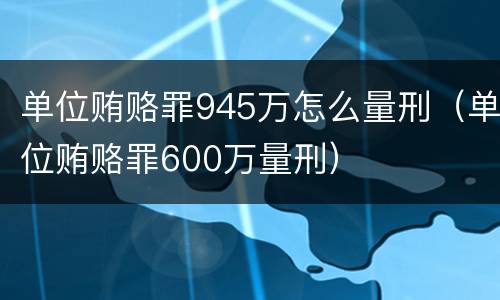 单位贿赂罪945万怎么量刑（单位贿赂罪600万量刑）