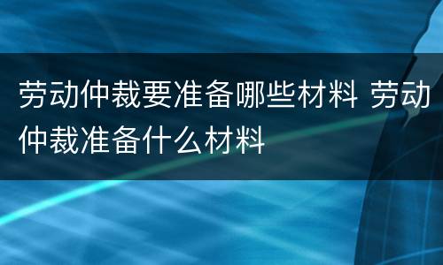 劳动仲裁要准备哪些材料 劳动仲裁准备什么材料