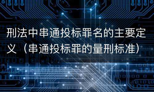 刑法中串通投标罪名的主要定义（串通投标罪的量刑标准）
