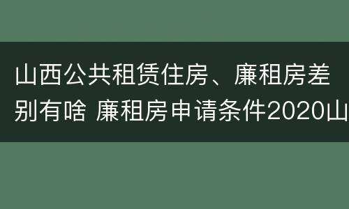 山西公共租赁住房、廉租房差别有啥 廉租房申请条件2020山西