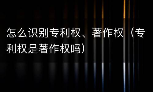 怎么识别专利权、著作权（专利权是著作权吗）